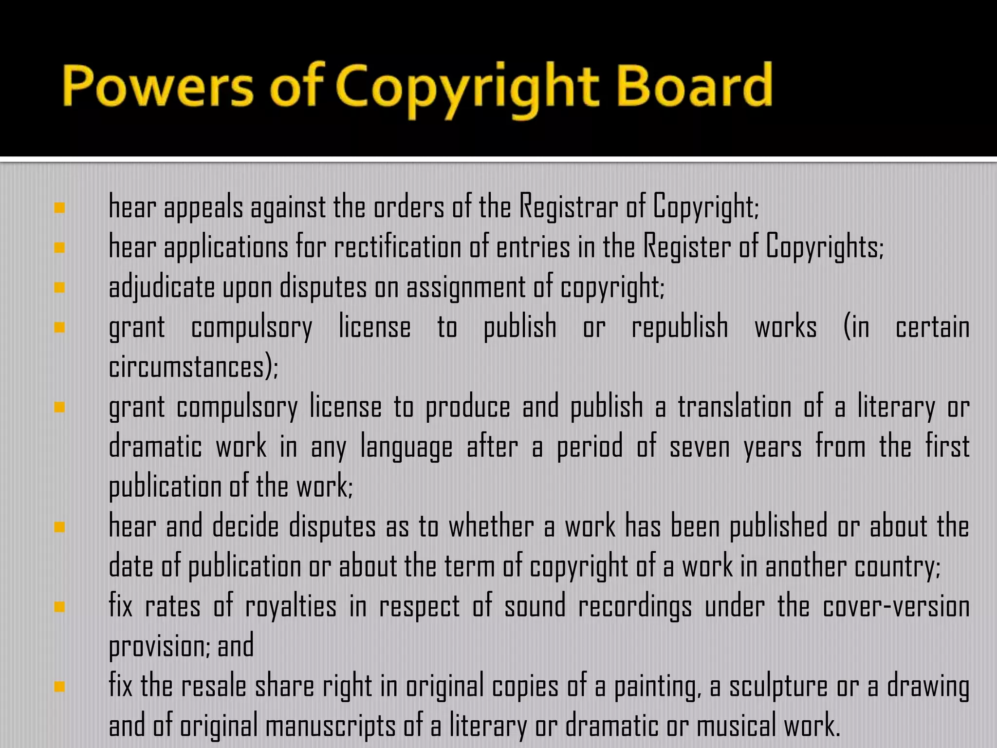 hear appeals against the orders of the Registrar of Copyright;
 hear applications for rectification of entries in the Register of Copyrights;
 adjudicate upon disputes on assignment of copyright;
 grant compulsory license to publish or republish works (in certain
circumstances);
 grant compulsory license to produce and publish a translation of a literary or
dramatic work in any language after a period of seven years from the first
publication of the work;
 hear and decide disputes as to whether a work has been published or about the
date of publication or about the term of copyright of a work in another country;
 fix rates of royalties in respect of sound recordings under the cover-version
provision; and
 fix the resale share right in original copies of a painting, a sculpture or a drawing
and of original manuscripts of a literary or dramatic or musical work.
 