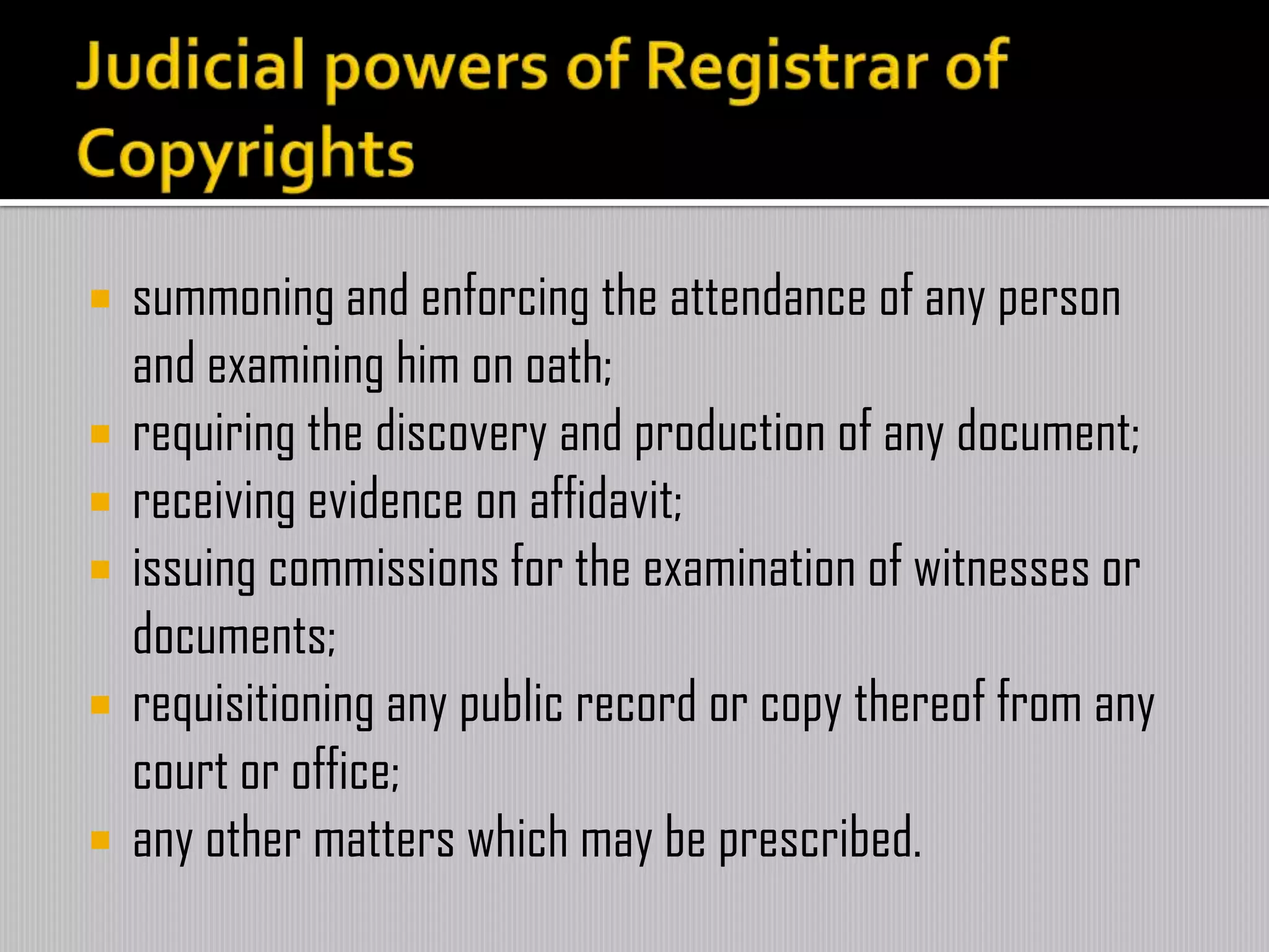  summoning and enforcing the attendance of any person
and examining him on oath;
 requiring the discovery and production of any document;
 receiving evidence on affidavit;
 issuing commissions for the examination of witnesses or
documents;
 requisitioning any public record or copy thereof from any
court or office;
 any other matters which may be prescribed.
 
