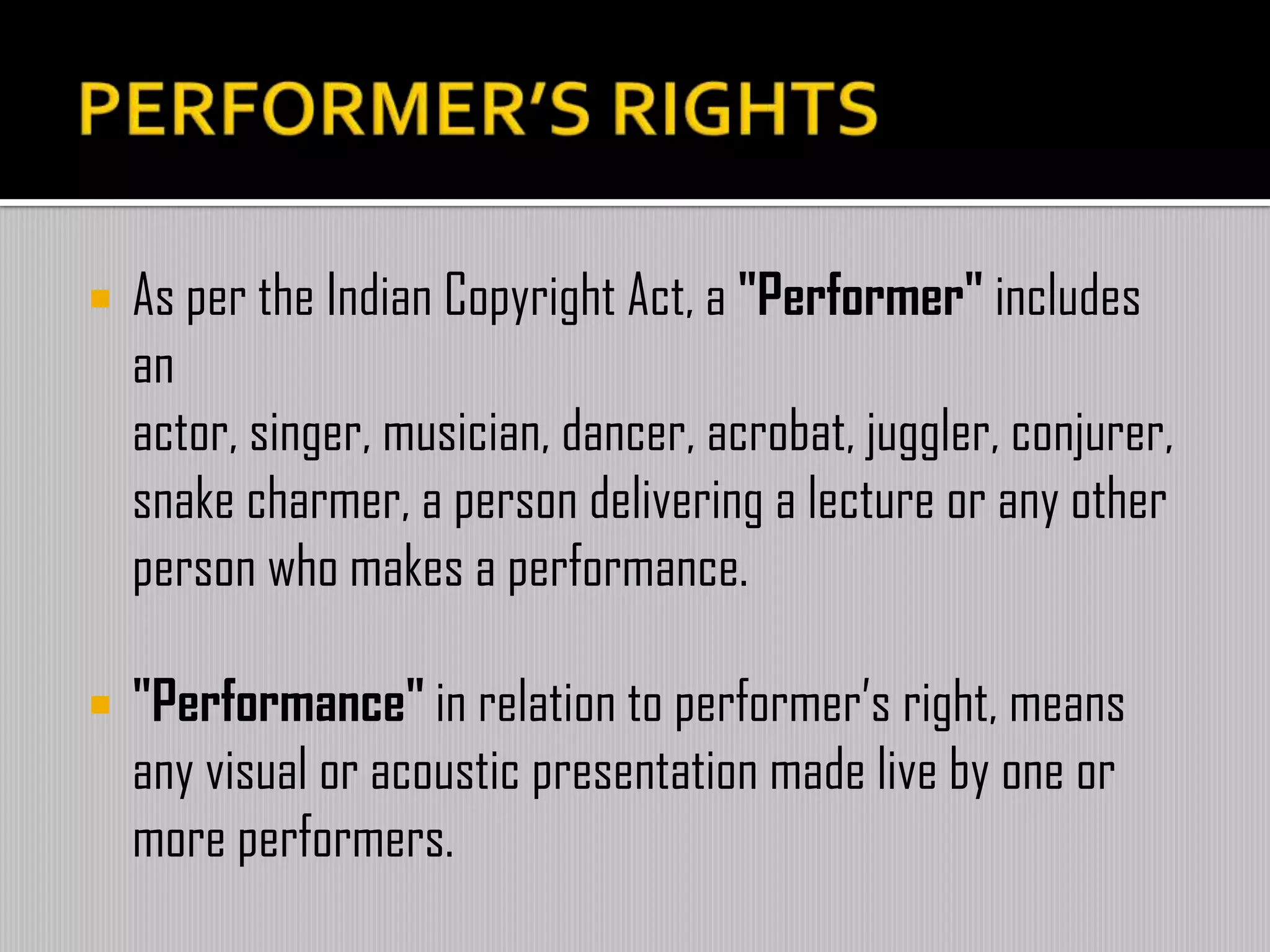  As per the Indian Copyright Act, a "Performer" includes
an
actor, singer, musician, dancer, acrobat, juggler, conjurer,
snake charmer, a person delivering a lecture or any other
person who makes a performance.
 "Performance" in relation to performer’s right, means
any visual or acoustic presentation made live by one or
more performers.
 