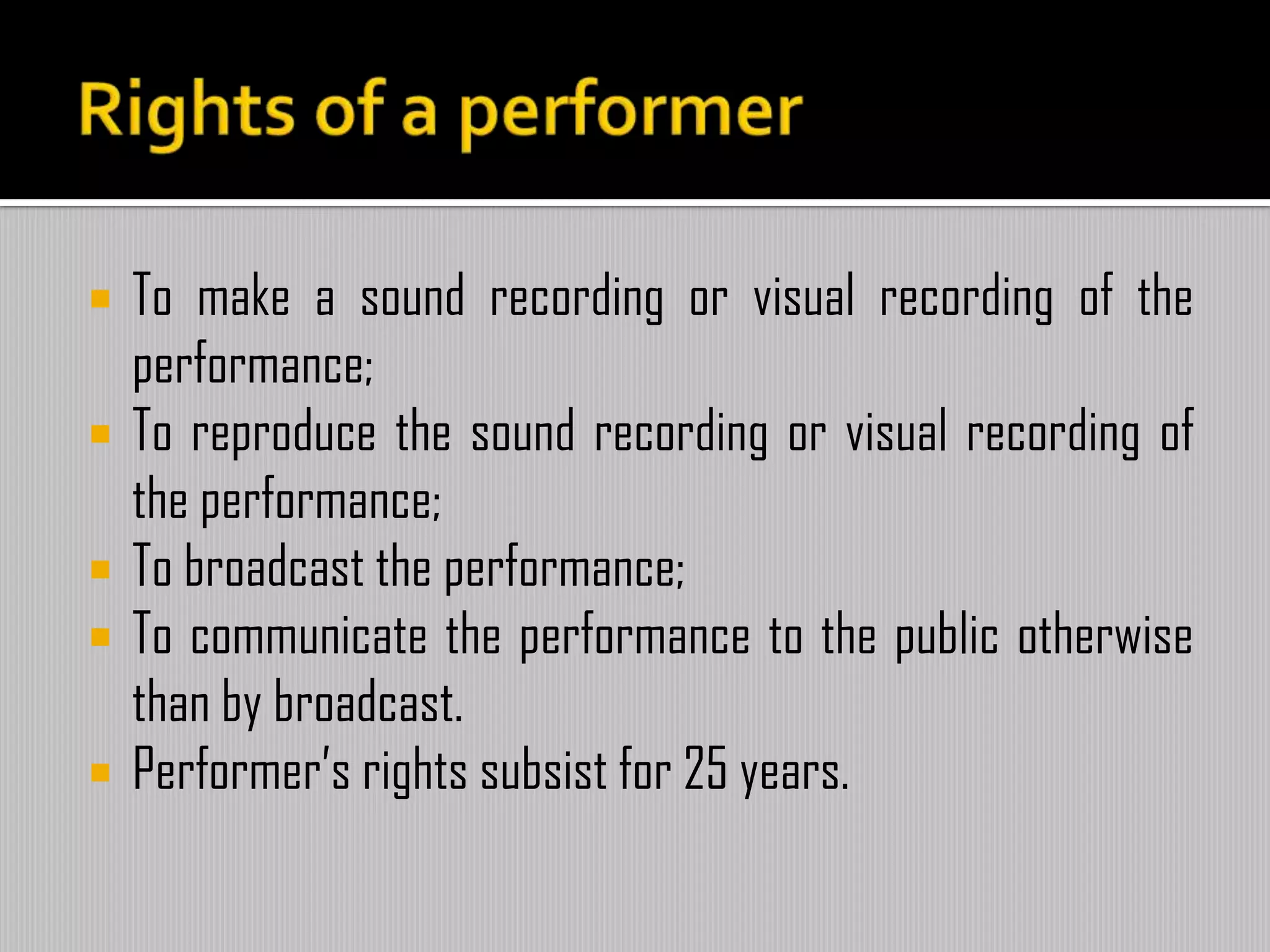  To make a sound recording or visual recording of the
performance;
 To reproduce the sound recording or visual recording of
the performance;
 To broadcast the performance;
 To communicate the performance to the public otherwise
than by broadcast.
 Performer’s rights subsist for 25 years.
 