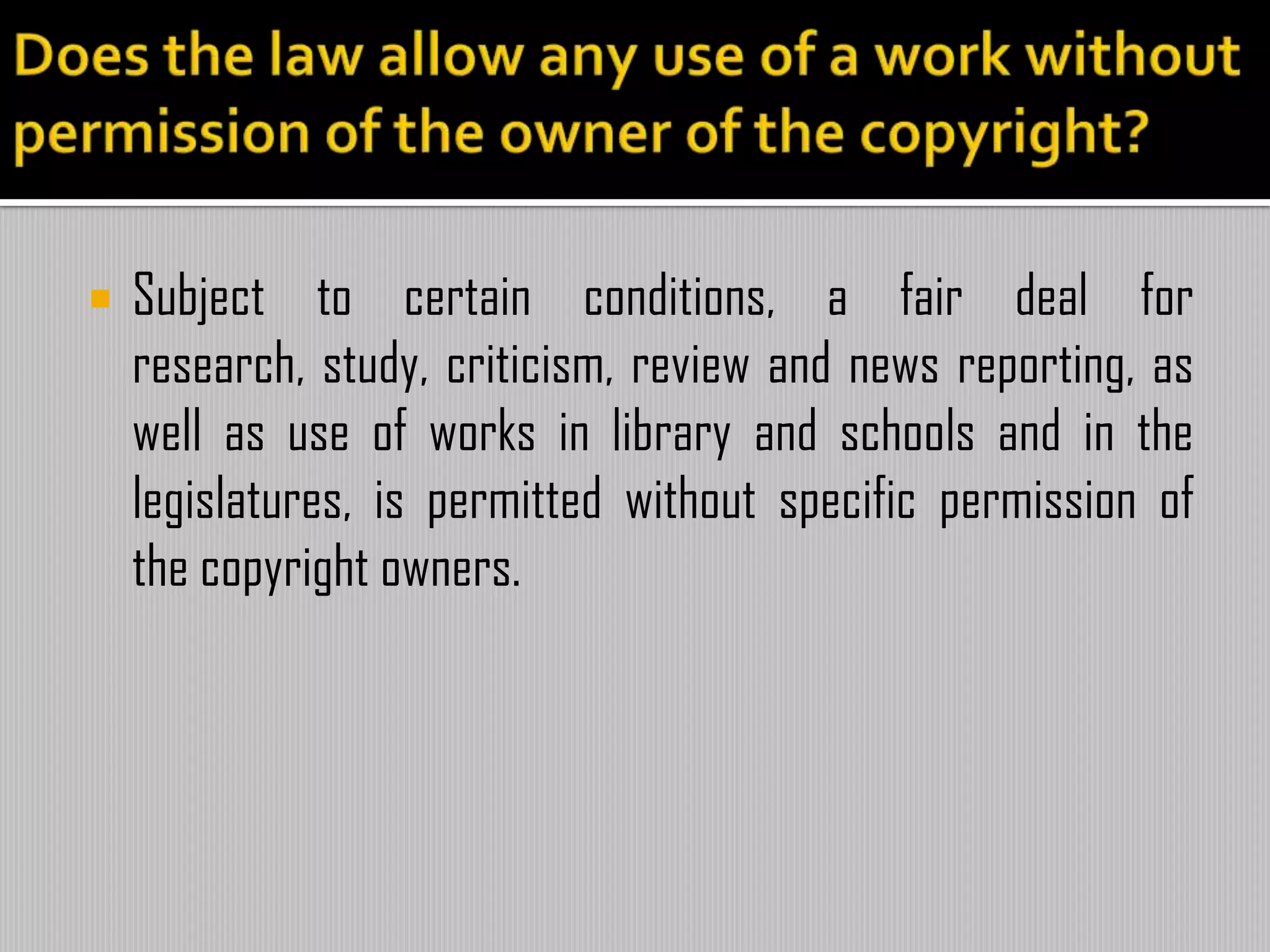  Subject to certain conditions, a fair deal for
research, study, criticism, review and news reporting, as
well as use of works in library and schools and in the
legislatures, is permitted without specific permission of
the copyright owners.
 