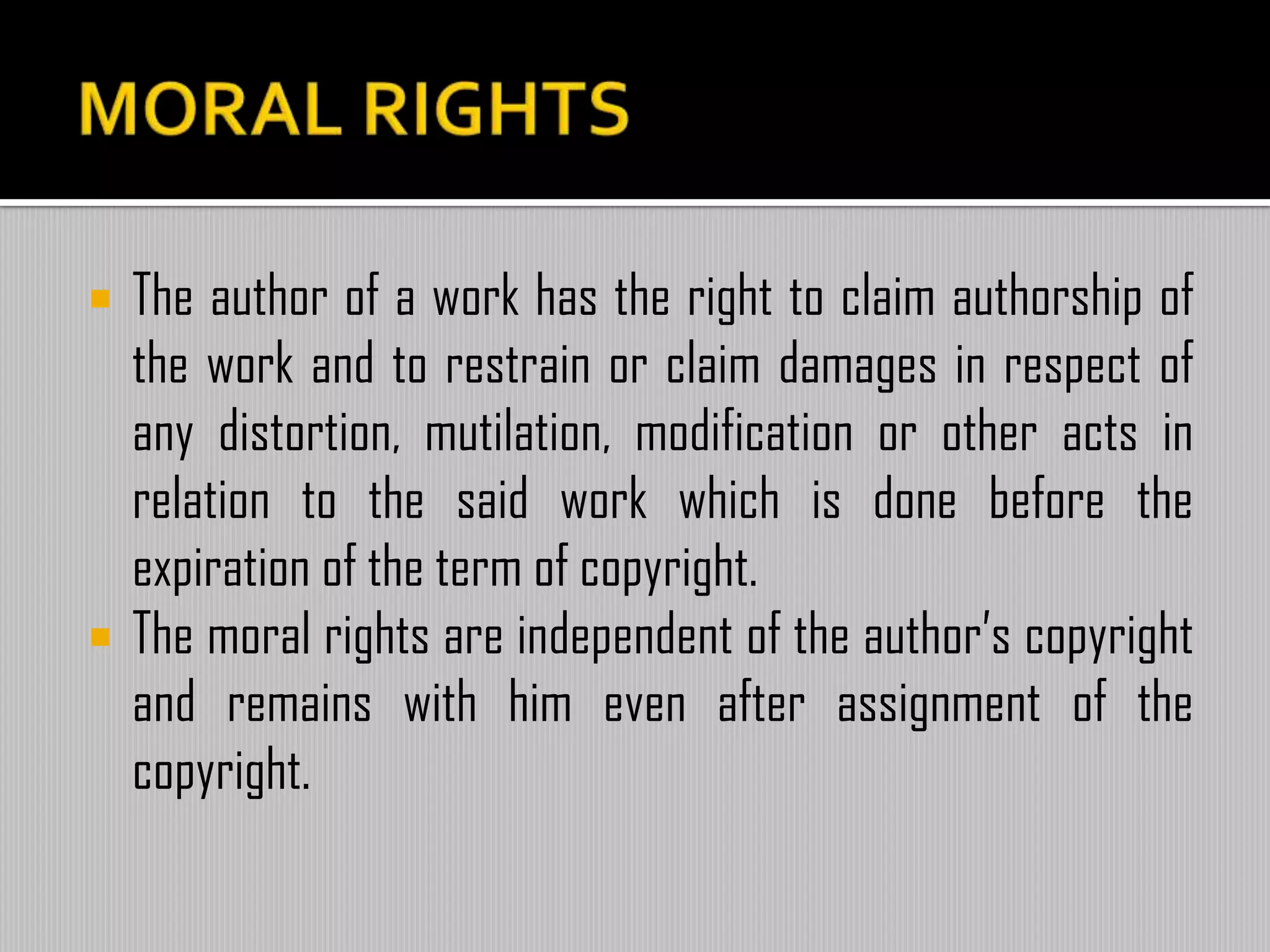  The author of a work has the right to claim authorship of
the work and to restrain or claim damages in respect of
any distortion, mutilation, modification or other acts in
relation to the said work which is done before the
expiration of the term of copyright.
 The moral rights are independent of the author’s copyright
and remains with him even after assignment of the
copyright.
 