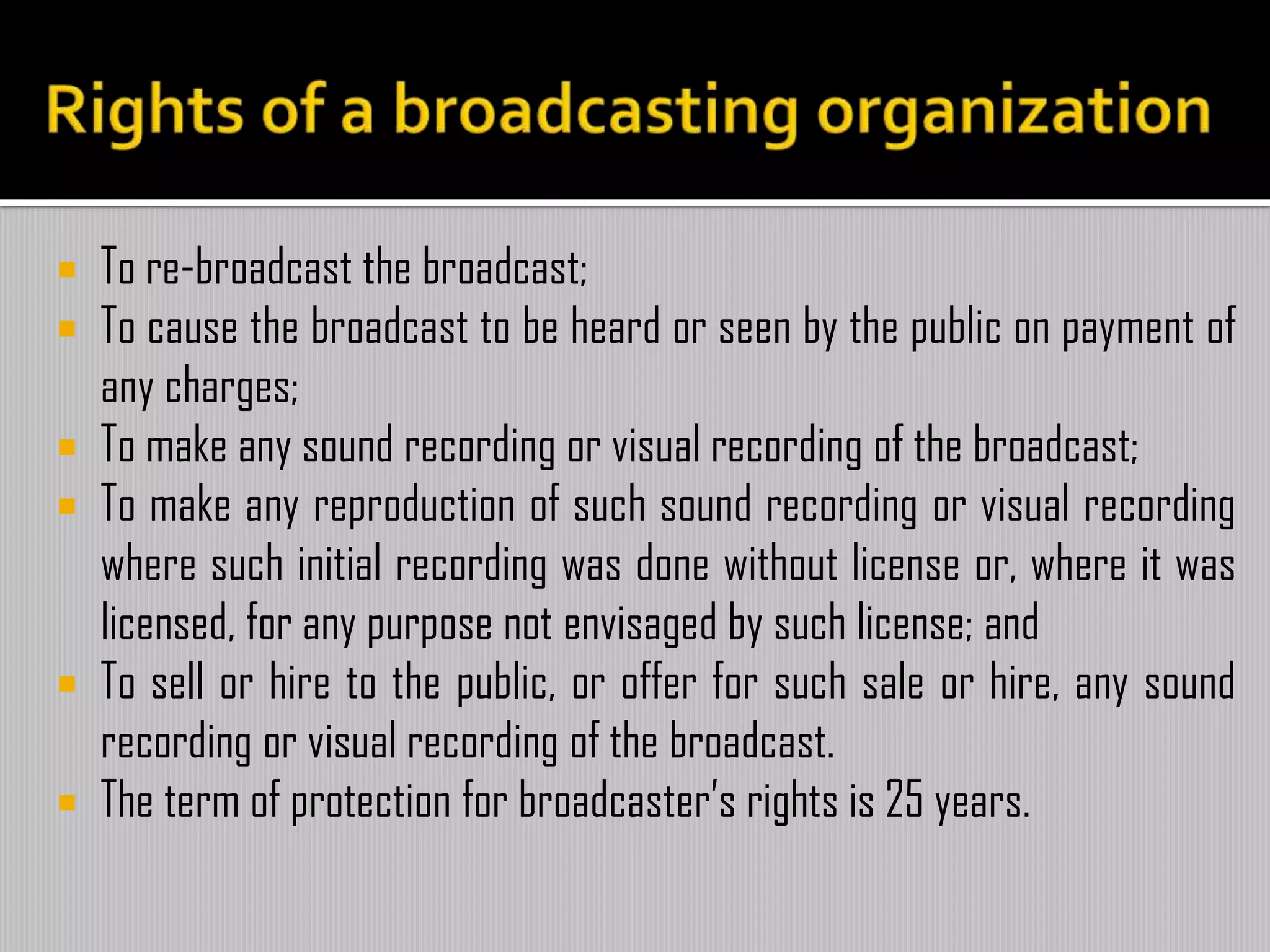  To re-broadcast the broadcast;
 To cause the broadcast to be heard or seen by the public on payment of
any charges;
 To make any sound recording or visual recording of the broadcast;
 To make any reproduction of such sound recording or visual recording
where such initial recording was done without license or, where it was
licensed, for any purpose not envisaged by such license; and
 To sell or hire to the public, or offer for such sale or hire, any sound
recording or visual recording of the broadcast.
 The term of protection for broadcaster’s rights is 25 years.
 