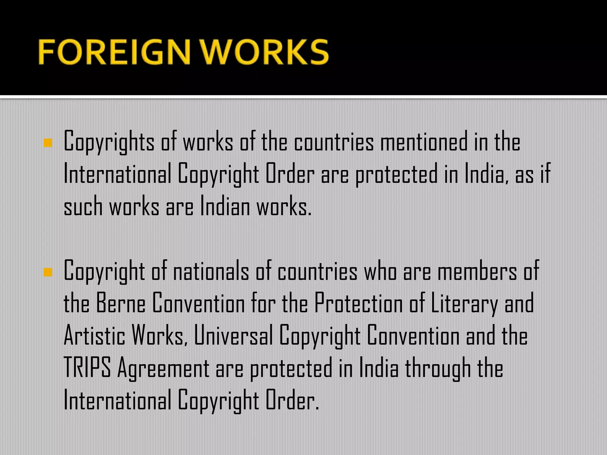  Copyrights of works of the countries mentioned in the
International Copyright Order are protected in India, as if
such works are Indian works.
 Copyright of nationals of countries who are members of
the Berne Convention for the Protection of Literary and
Artistic Works, Universal Copyright Convention and the
TRIPS Agreement are protected in India through the
International Copyright Order.
 