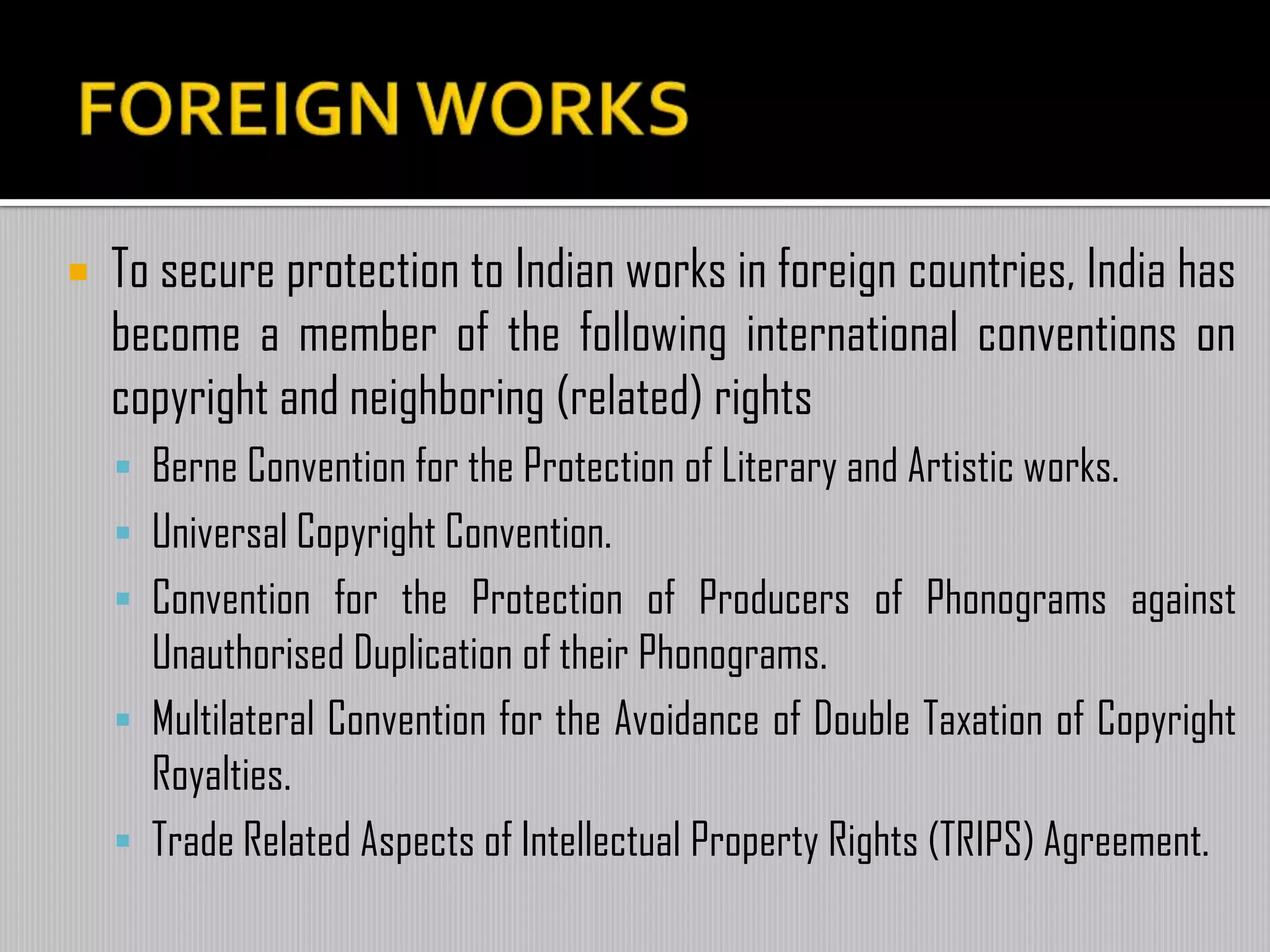  To secure protection to Indian works in foreign countries, India has
become a member of the following international conventions on
copyright and neighboring (related) rights
 Berne Convention for the Protection of Literary and Artistic works.
 Universal Copyright Convention.
 Convention for the Protection of Producers of Phonograms against
Unauthorised Duplication of their Phonograms.
 Multilateral Convention for the Avoidance of Double Taxation of Copyright
Royalties.
 Trade Related Aspects of Intellectual Property Rights (TRIPS) Agreement.
 