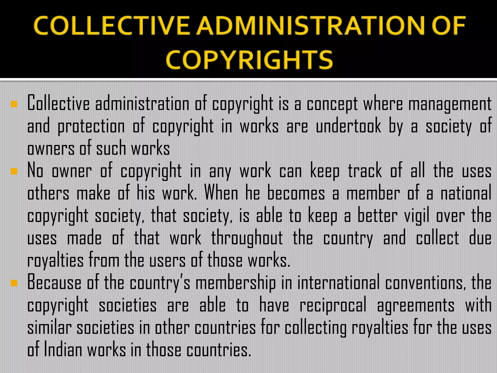  Collective administration of copyright is a concept where management
and protection of copyright in works are undertook by a society of
owners of such works
 No owner of copyright in any work can keep track of all the uses
others make of his work. When he becomes a member of a national
copyright society, that society, is able to keep a better vigil over the
uses made of that work throughout the country and collect due
royalties from the users of those works.
 Because of the country’s membership in international conventions, the
copyright societies are able to have reciprocal agreements with
similar societies in other countries for collecting royalties for the uses
of Indian works in those countries.
 