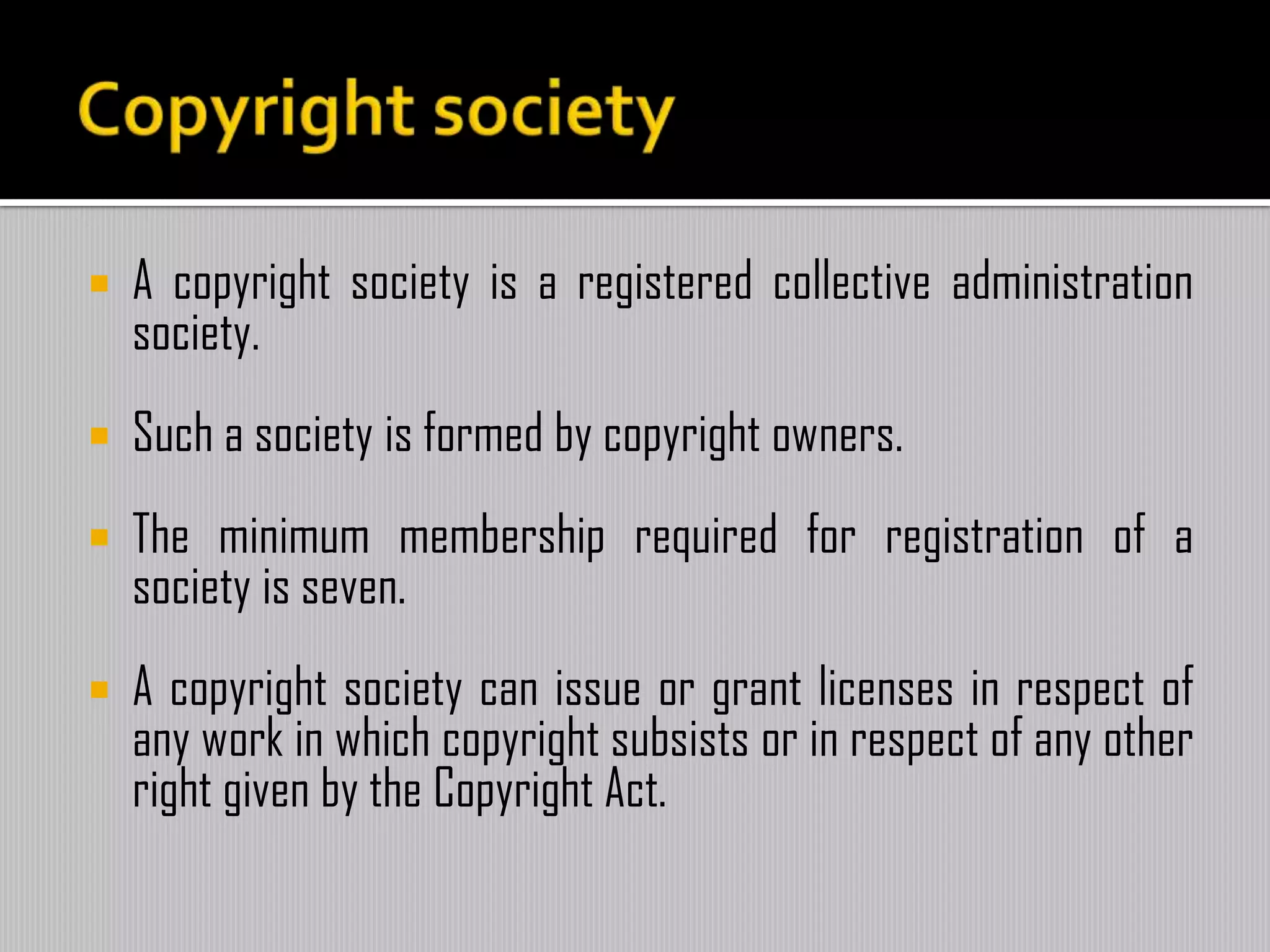  A copyright society is a registered collective administration
society.
 Such a society is formed by copyright owners.
 The minimum membership required for registration of a
society is seven.
 A copyright society can issue or grant licenses in respect of
any work in which copyright subsists or in respect of any other
right given by the Copyright Act.
 
