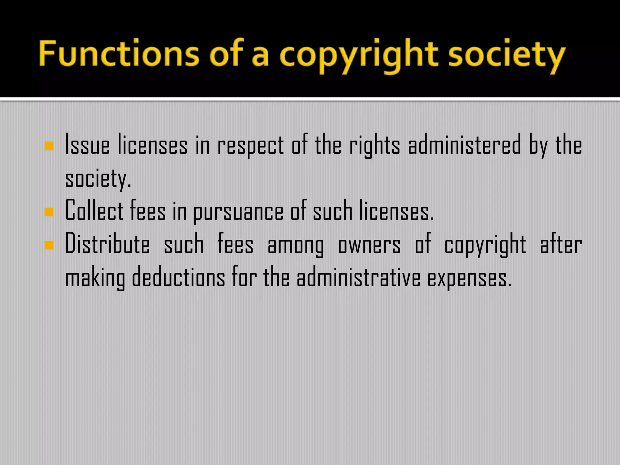  Issue licenses in respect of the rights administered by the
society.
 Collect fees in pursuance of such licenses.
 Distribute such fees among owners of copyright after
making deductions for the administrative expenses.
 