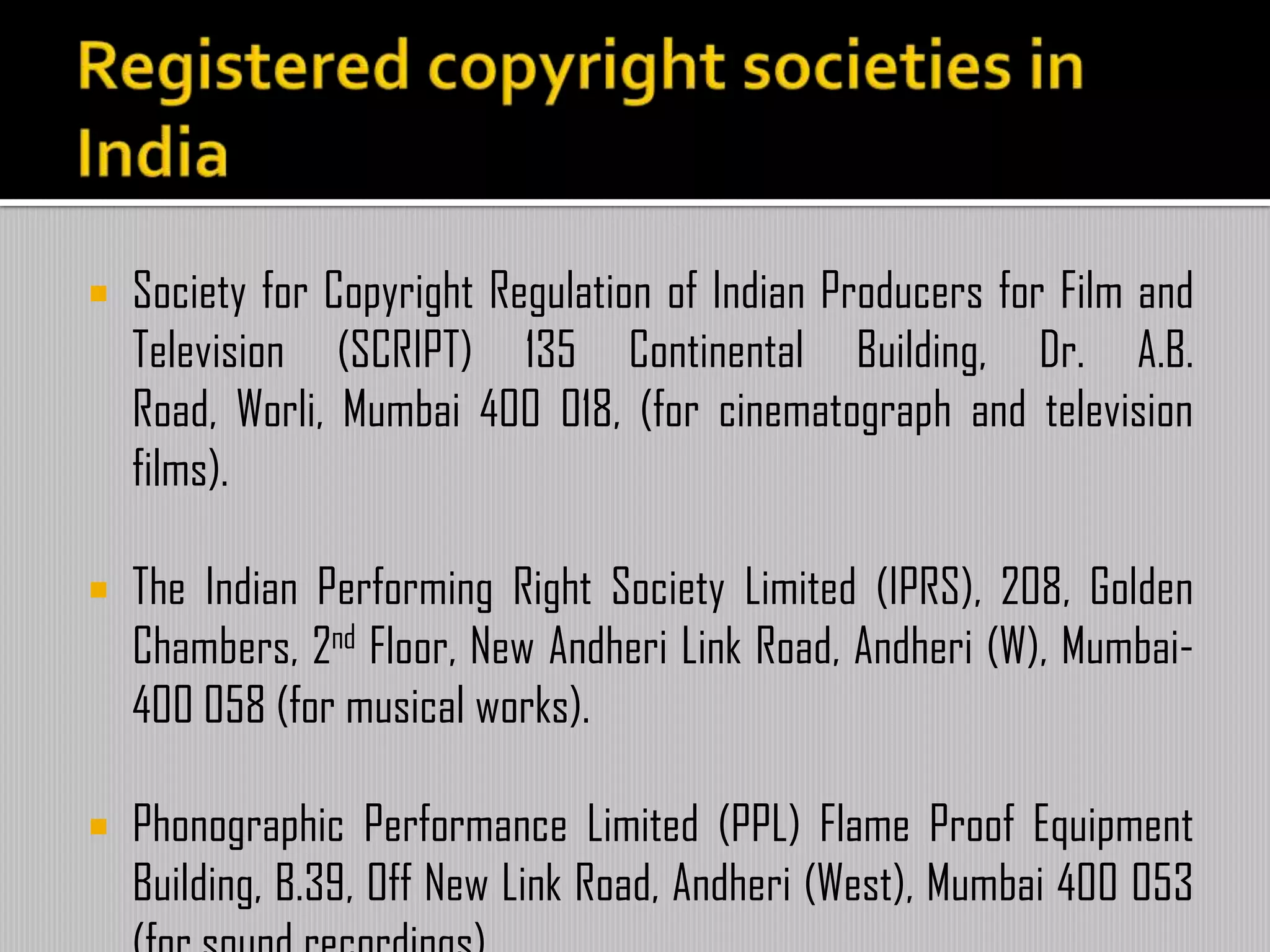  Society for Copyright Regulation of Indian Producers for Film and
Television (SCRIPT) 135 Continental Building, Dr. A.B.
Road, Worli, Mumbai 400 018, (for cinematograph and television
films).
 The Indian Performing Right Society Limited (IPRS), 208, Golden
Chambers, 2nd Floor, New Andheri Link Road, Andheri (W), Mumbai-
400 058 (for musical works).
 Phonographic Performance Limited (PPL) Flame Proof Equipment
Building, B.39, Off New Link Road, Andheri (West), Mumbai 400 053
 