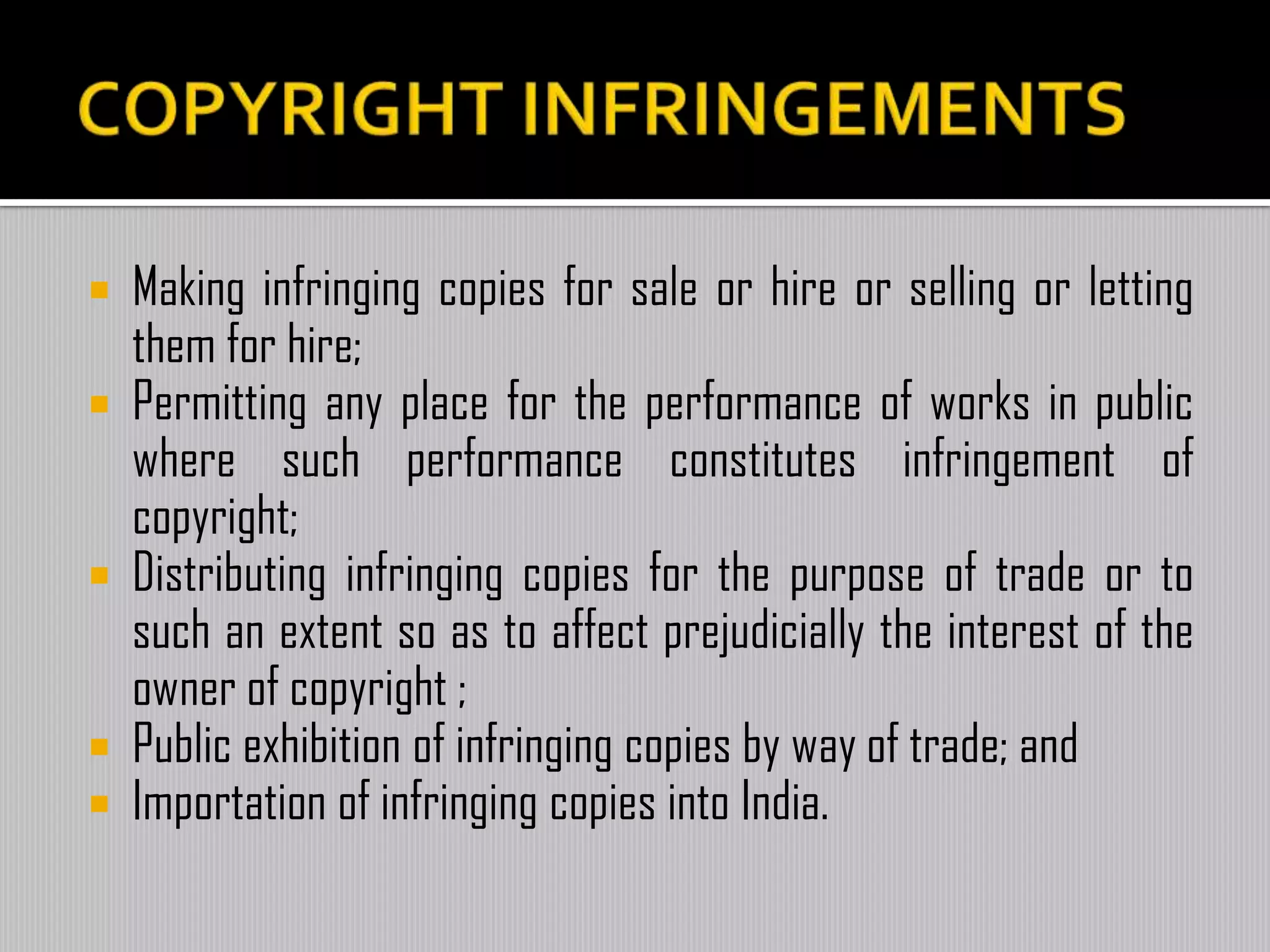  Making infringing copies for sale or hire or selling or letting
them for hire;
 Permitting any place for the performance of works in public
where such performance constitutes infringement of
copyright;
 Distributing infringing copies for the purpose of trade or to
such an extent so as to affect prejudicially the interest of the
owner of copyright ;
 Public exhibition of infringing copies by way of trade; and
 Importation of infringing copies into India.
 