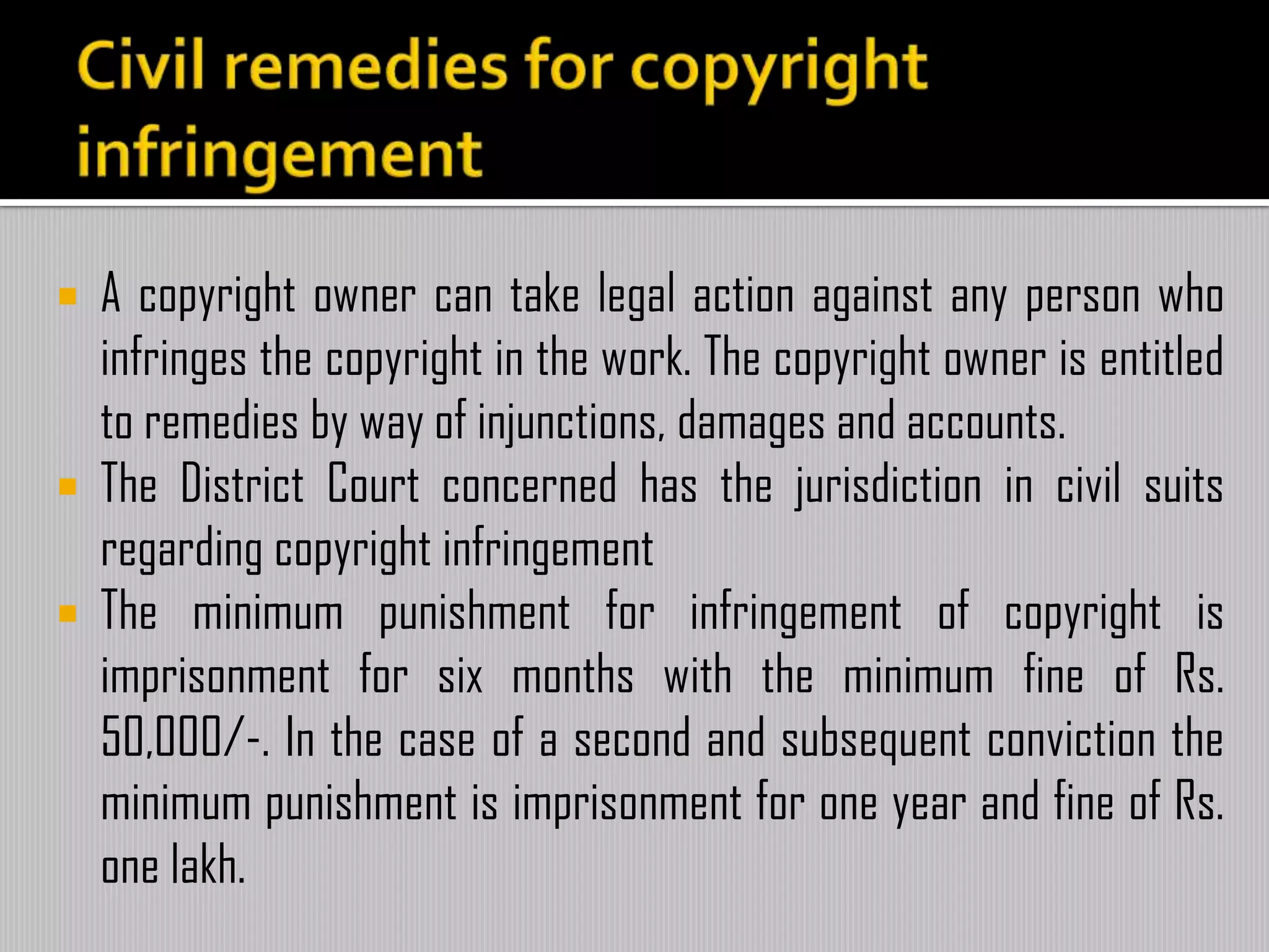  A copyright owner can take legal action against any person who
infringes the copyright in the work. The copyright owner is entitled
to remedies by way of injunctions, damages and accounts.
 The District Court concerned has the jurisdiction in civil suits
regarding copyright infringement
 The minimum punishment for infringement of copyright is
imprisonment for six months with the minimum fine of Rs.
50,000/-. In the case of a second and subsequent conviction the
minimum punishment is imprisonment for one year and fine of Rs.
one lakh.
 