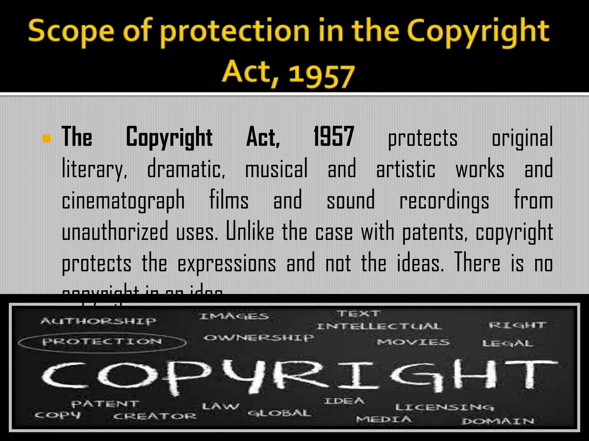  The Copyright Act, 1957 protects original
literary, dramatic, musical and artistic works and
cinematograph films and sound recordings from
unauthorized uses. Unlike the case with patents, copyright
protects the expressions and not the ideas. There is no
copyright in an idea.
 