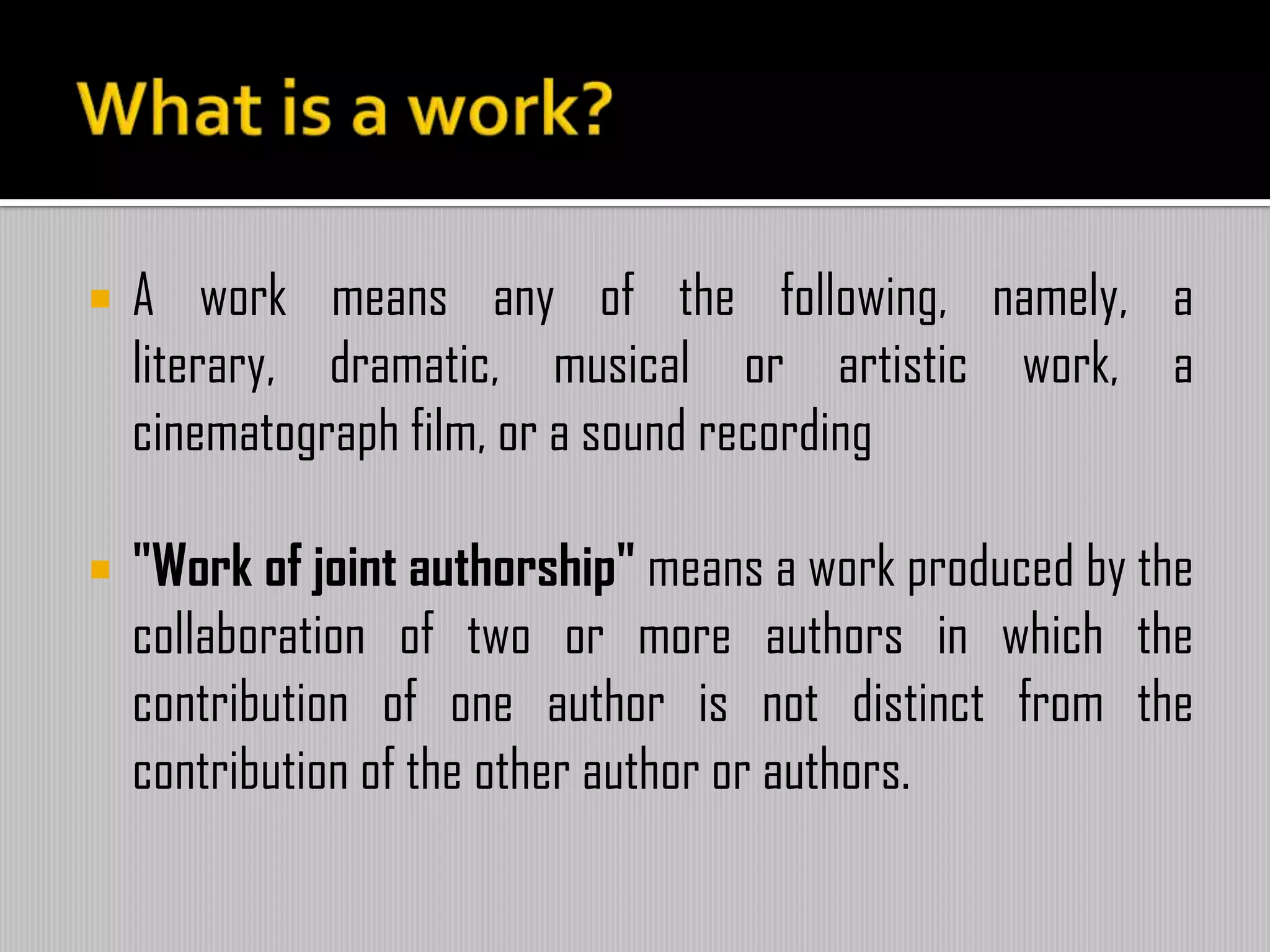  A work means any of the following, namely, a
literary, dramatic, musical or artistic work, a
cinematograph film, or a sound recording
 "Work of joint authorship" means a work produced by the
collaboration of two or more authors in which the
contribution of one author is not distinct from the
contribution of the other author or authors.
 