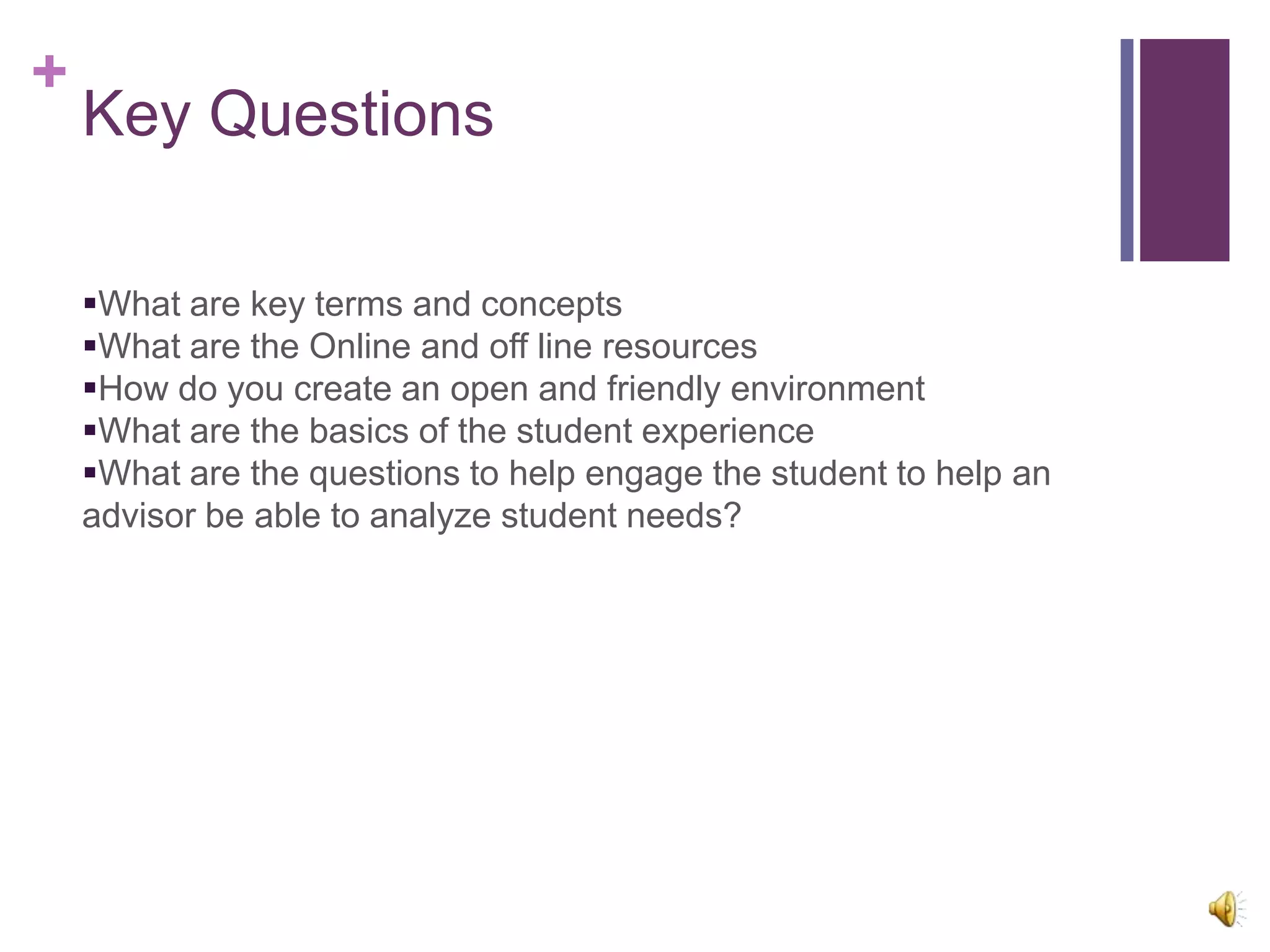 +
    Key Questions

    What are key terms and concepts
    What are the Online and off line resources
    How do you create an open and friendly environment
    What are the basics of the student experience
    What are the questions to help engage the student to help an
    advisor be able to analyze student needs?
 