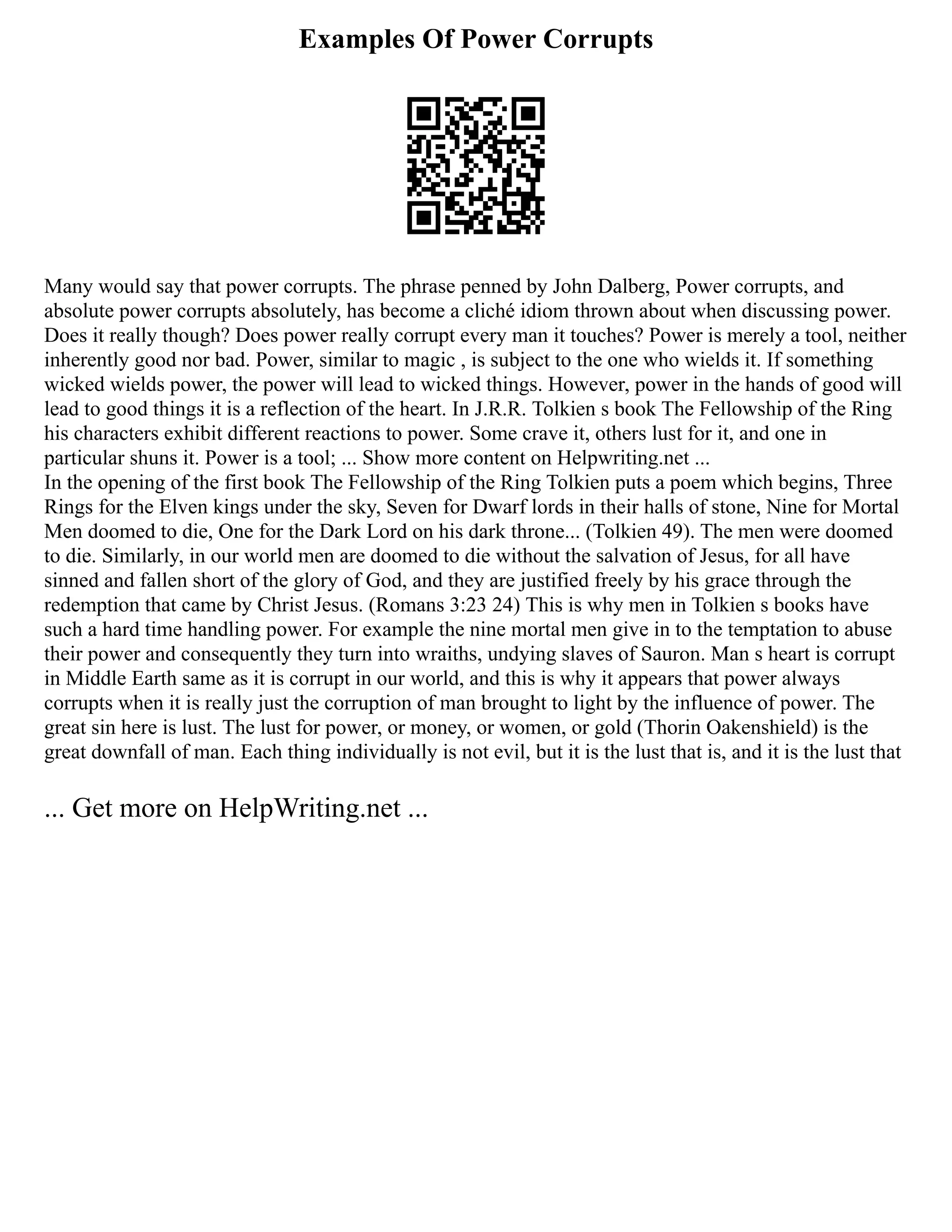 Examples Of Power Corrupts
Many would say that power corrupts. The phrase penned by John Dalberg, Power corrupts, and
absolute power corrupts absolutely, has become a cliché idiom thrown about when discussing power.
Does it really though? Does power really corrupt every man it touches? Power is merely a tool, neither
inherently good nor bad. Power, similar to magic , is subject to the one who wields it. If something
wicked wields power, the power will lead to wicked things. However, power in the hands of good will
lead to good things it is a reflection of the heart. In J.R.R. Tolkien s book The Fellowship of the Ring
his characters exhibit different reactions to power. Some crave it, others lust for it, and one in
particular shuns it. Power is a tool; ... Show more content on Helpwriting.net ...
In the opening of the first book The Fellowship of the Ring Tolkien puts a poem which begins, Three
Rings for the Elven kings under the sky, Seven for Dwarf lords in their halls of stone, Nine for Mortal
Men doomed to die, One for the Dark Lord on his dark throne... (Tolkien 49). The men were doomed
to die. Similarly, in our world men are doomed to die without the salvation of Jesus, for all have
sinned and fallen short of the glory of God, and they are justified freely by his grace through the
redemption that came by Christ Jesus. (Romans 3:23 24) This is why men in Tolkien s books have
such a hard time handling power. For example the nine mortal men give in to the temptation to abuse
their power and consequently they turn into wraiths, undying slaves of Sauron. Man s heart is corrupt
in Middle Earth same as it is corrupt in our world, and this is why it appears that power always
corrupts when it is really just the corruption of man brought to light by the influence of power. The
great sin here is lust. The lust for power, or money, or women, or gold (Thorin Oakenshield) is the
great downfall of man. Each thing individually is not evil, but it is the lust that is, and it is the lust that
... Get more on HelpWriting.net ...
 