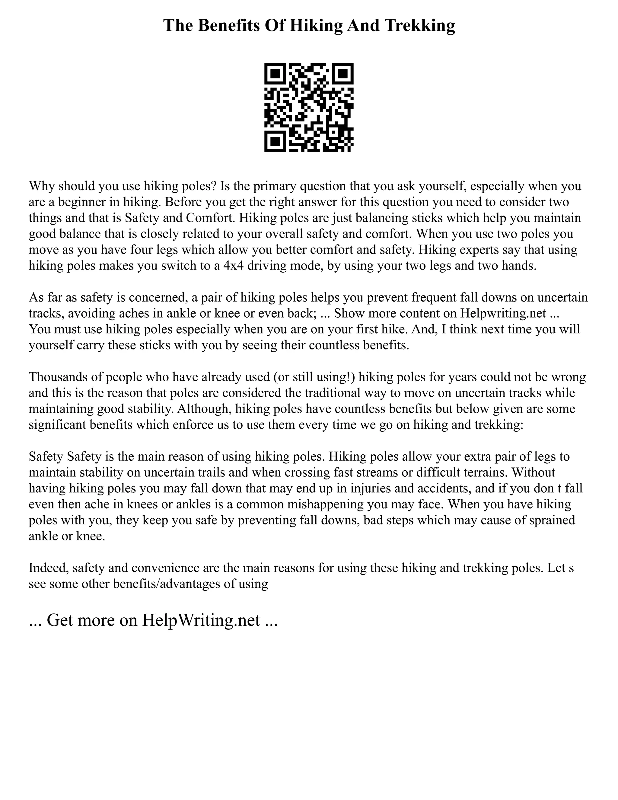 The Benefits Of Hiking And Trekking
Why should you use hiking poles? Is the primary question that you ask yourself, especially when you
are a beginner in hiking. Before you get the right answer for this question you need to consider two
things and that is Safety and Comfort. Hiking poles are just balancing sticks which help you maintain
good balance that is closely related to your overall safety and comfort. When you use two poles you
move as you have four legs which allow you better comfort and safety. Hiking experts say that using
hiking poles makes you switch to a 4x4 driving mode, by using your two legs and two hands.
As far as safety is concerned, a pair of hiking poles helps you prevent frequent fall downs on uncertain
tracks, avoiding aches in ankle or knee or even back; ... Show more content on Helpwriting.net ...
You must use hiking poles especially when you are on your first hike. And, I think next time you will
yourself carry these sticks with you by seeing their countless benefits.
Thousands of people who have already used (or still using!) hiking poles for years could not be wrong
and this is the reason that poles are considered the traditional way to move on uncertain tracks while
maintaining good stability. Although, hiking poles have countless benefits but below given are some
significant benefits which enforce us to use them every time we go on hiking and trekking:
Safety Safety is the main reason of using hiking poles. Hiking poles allow your extra pair of legs to
maintain stability on uncertain trails and when crossing fast streams or difficult terrains. Without
having hiking poles you may fall down that may end up in injuries and accidents, and if you don t fall
even then ache in knees or ankles is a common mishappening you may face. When you have hiking
poles with you, they keep you safe by preventing fall downs, bad steps which may cause of sprained
ankle or knee.
Indeed, safety and convenience are the main reasons for using these hiking and trekking poles. Let s
see some other benefits/advantages of using
... Get more on HelpWriting.net ...
 