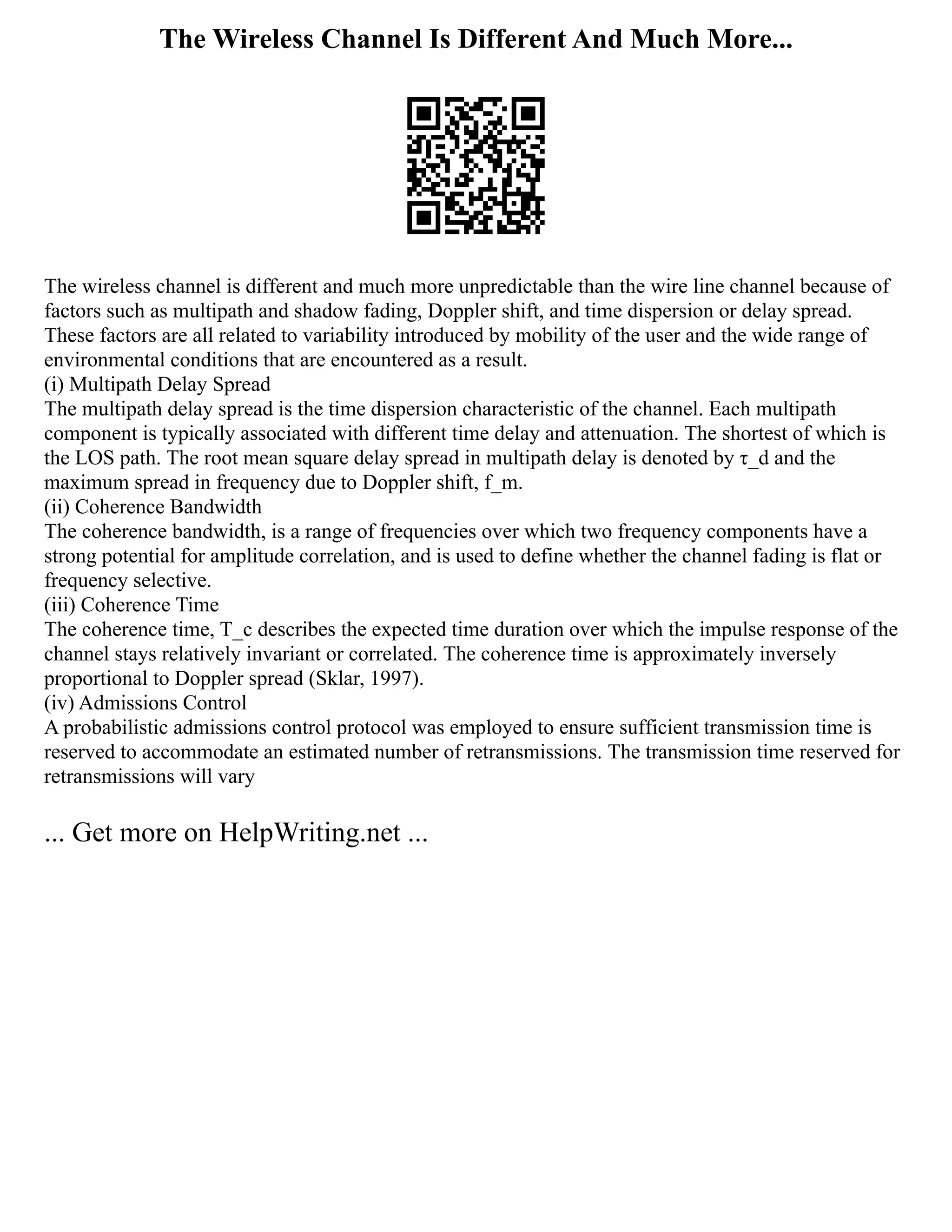 The Wireless Channel Is Different And Much More...
The wireless channel is different and much more unpredictable than the wire line channel because of
factors such as multipath and shadow fading, Doppler shift, and time dispersion or delay spread.
These factors are all related to variability introduced by mobility of the user and the wide range of
environmental conditions that are encountered as a result.
(i) Multipath Delay Spread
The multipath delay spread is the time dispersion characteristic of the channel. Each multipath
component is typically associated with different time delay and attenuation. The shortest of which is
the LOS path. The root mean square delay spread in multipath delay is denoted by τ_d and the
maximum spread in frequency due to Doppler shift, f_m.
(ii) Coherence Bandwidth
The coherence bandwidth, is a range of frequencies over which two frequency components have a
strong potential for amplitude correlation, and is used to define whether the channel fading is flat or
frequency selective.
(iii) Coherence Time
The coherence time, T_c describes the expected time duration over which the impulse response of the
channel stays relatively invariant or correlated. The coherence time is approximately inversely
proportional to Doppler spread (Sklar, 1997).
(iv) Admissions Control
A probabilistic admissions control protocol was employed to ensure sufficient transmission time is
reserved to accommodate an estimated number of retransmissions. The transmission time reserved for
retransmissions will vary
... Get more on HelpWriting.net ...
 