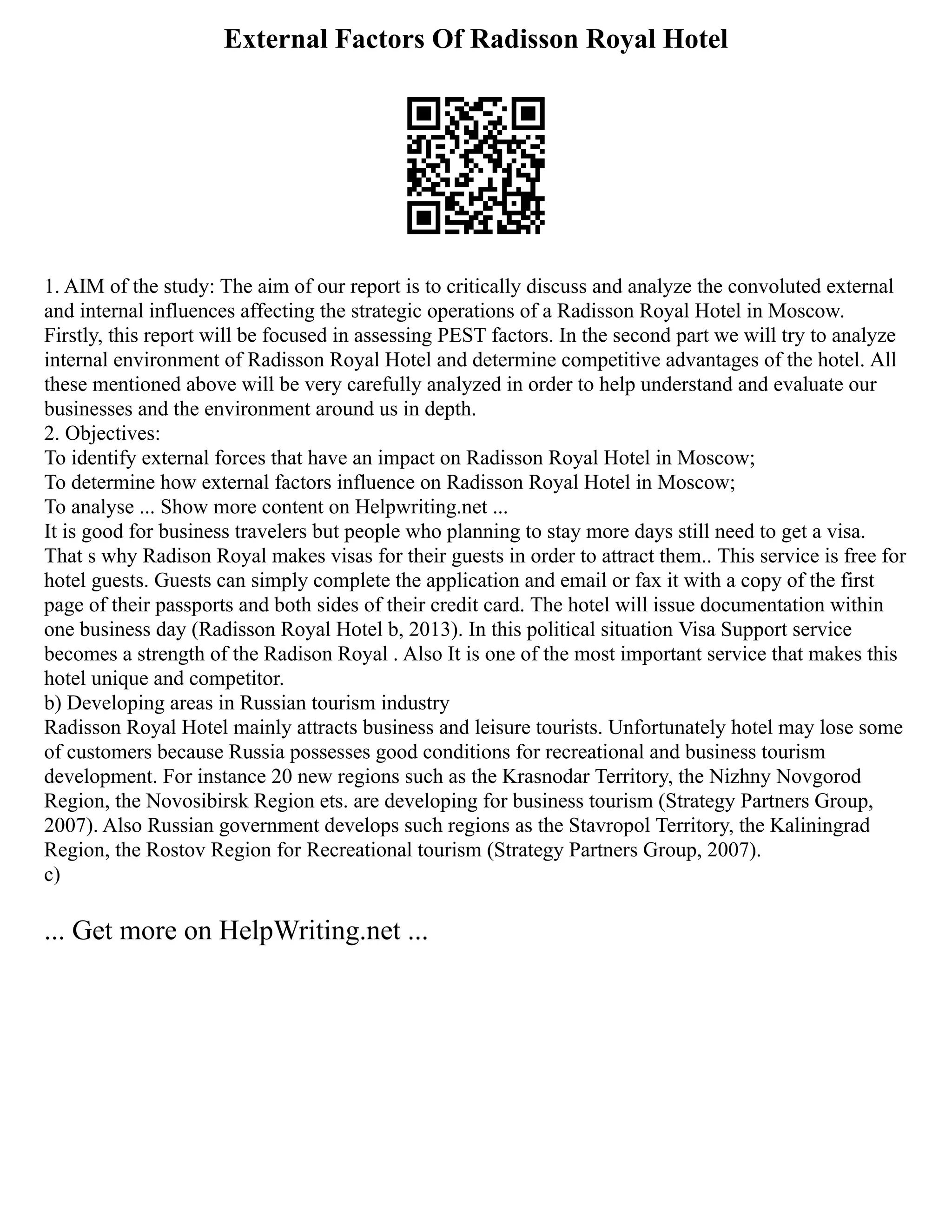 External Factors Of Radisson Royal Hotel
1. AIM of the study: The aim of our report is to critically discuss and analyze the convoluted external
and internal influences affecting the strategic operations of a Radisson Royal Hotel in Moscow.
Firstly, this report will be focused in assessing PEST factors. In the second part we will try to analyze
internal environment of Radisson Royal Hotel and determine competitive advantages of the hotel. All
these mentioned above will be very carefully analyzed in order to help understand and evaluate our
businesses and the environment around us in depth.
2. Objectives:
To identify external forces that have an impact on Radisson Royal Hotel in Moscow;
To determine how external factors influence on Radisson Royal Hotel in Moscow;
To analyse ... Show more content on Helpwriting.net ...
It is good for business travelers but people who planning to stay more days still need to get a visa.
That s why Radison Royal makes visas for their guests in order to attract them.. This service is free for
hotel guests. Guests can simply complete the application and email or fax it with a copy of the first
page of their passports and both sides of their credit card. The hotel will issue documentation within
one business day (Radisson Royal Hotel b, 2013). In this political situation Visa Support service
becomes a strength of the Radison Royal . Also It is one of the most important service that makes this
hotel unique and competitor.
b) Developing areas in Russian tourism industry
Radisson Royal Hotel mainly attracts business and leisure tourists. Unfortunately hotel may lose some
of customers because Russia possesses good conditions for recreational and business tourism
development. For instance 20 new regions such as the Krasnodar Territory, the Nizhny Novgorod
Region, the Novosibirsk Region ets. are developing for business tourism (Strategy Partners Group,
2007). Also Russian government develops such regions as the Stavropol Territory, the Kaliningrad
Region, the Rostov Region for Recreational tourism (Strategy Partners Group, 2007).
c)
... Get more on HelpWriting.net ...
 