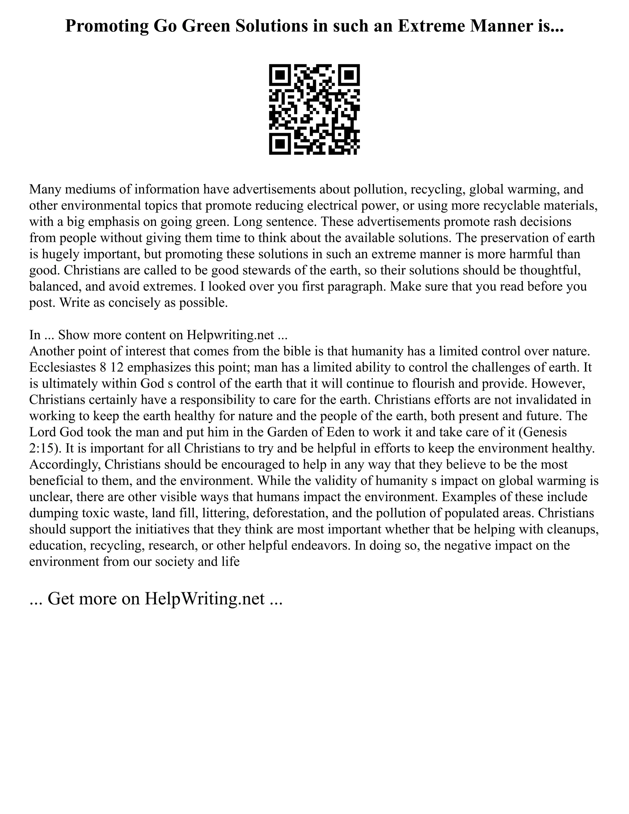 Promoting Go Green Solutions in such an Extreme Manner is...
Many mediums of information have advertisements about pollution, recycling, global warming, and
other environmental topics that promote reducing electrical power, or using more recyclable materials,
with a big emphasis on going green. Long sentence. These advertisements promote rash decisions
from people without giving them time to think about the available solutions. The preservation of earth
is hugely important, but promoting these solutions in such an extreme manner is more harmful than
good. Christians are called to be good stewards of the earth, so their solutions should be thoughtful,
balanced, and avoid extremes. I looked over you first paragraph. Make sure that you read before you
post. Write as concisely as possible.
In ... Show more content on Helpwriting.net ...
Another point of interest that comes from the bible is that humanity has a limited control over nature.
Ecclesiastes 8 12 emphasizes this point; man has a limited ability to control the challenges of earth. It
is ultimately within God s control of the earth that it will continue to flourish and provide. However,
Christians certainly have a responsibility to care for the earth. Christians efforts are not invalidated in
working to keep the earth healthy for nature and the people of the earth, both present and future. The
Lord God took the man and put him in the Garden of Eden to work it and take care of it (Genesis
2:15). It is important for all Christians to try and be helpful in efforts to keep the environment healthy.
Accordingly, Christians should be encouraged to help in any way that they believe to be the most
beneficial to them, and the environment. While the validity of humanity s impact on global warming is
unclear, there are other visible ways that humans impact the environment. Examples of these include
dumping toxic waste, land fill, littering, deforestation, and the pollution of populated areas. Christians
should support the initiatives that they think are most important whether that be helping with cleanups,
education, recycling, research, or other helpful endeavors. In doing so, the negative impact on the
environment from our society and life
... Get more on HelpWriting.net ...
 