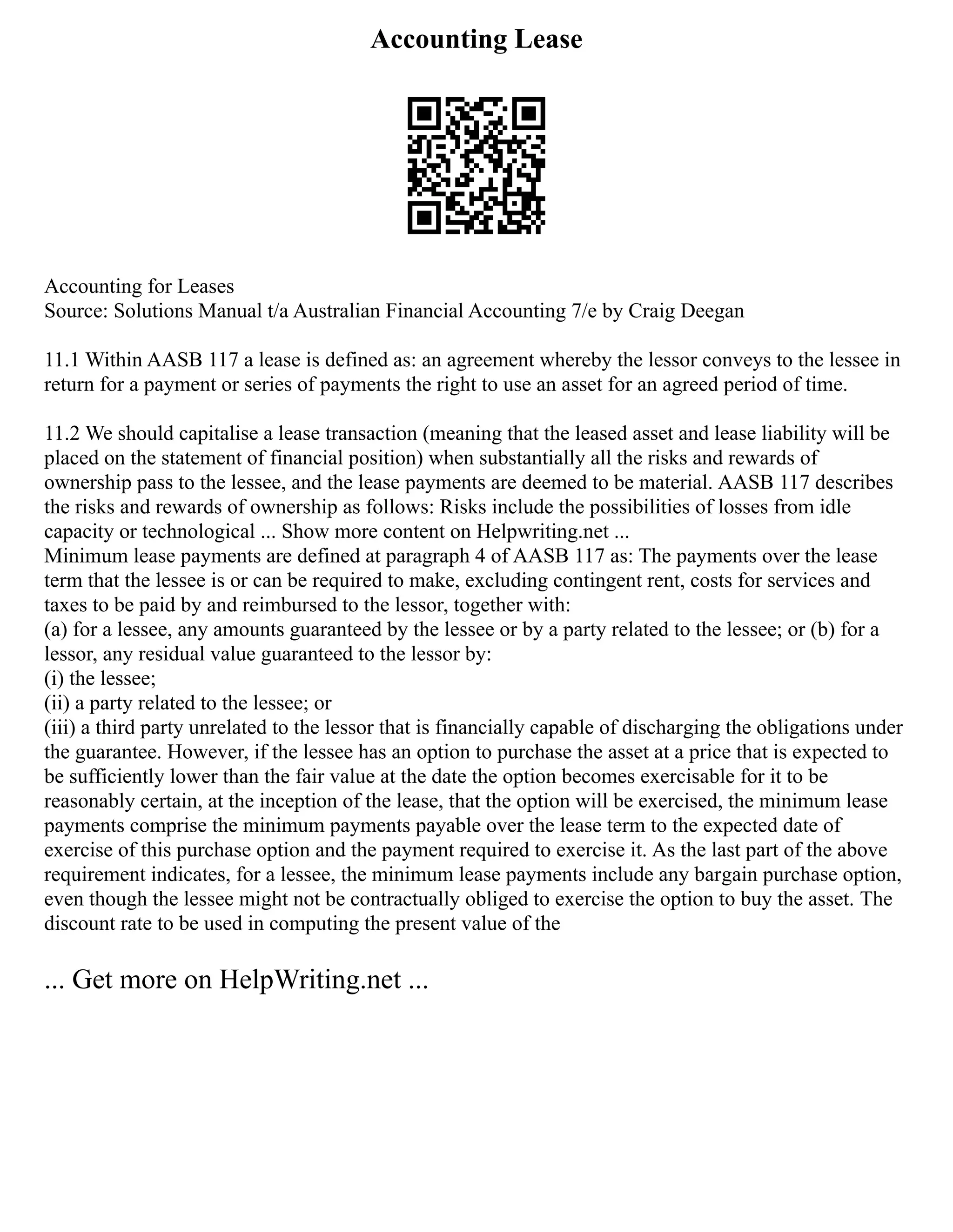 Accounting Lease
Accounting for Leases
Source: Solutions Manual t/a Australian Financial Accounting 7/e by Craig Deegan
11.1 Within AASB 117 a lease is defined as: an agreement whereby the lessor conveys to the lessee in
return for a payment or series of payments the right to use an asset for an agreed period of time.
11.2 We should capitalise a lease transaction (meaning that the leased asset and lease liability will be
placed on the statement of financial position) when substantially all the risks and rewards of
ownership pass to the lessee, and the lease payments are deemed to be material. AASB 117 describes
the risks and rewards of ownership as follows: Risks include the possibilities of losses from idle
capacity or technological ... Show more content on Helpwriting.net ...
Minimum lease payments are defined at paragraph 4 of AASB 117 as: The payments over the lease
term that the lessee is or can be required to make, excluding contingent rent, costs for services and
taxes to be paid by and reimbursed to the lessor, together with:
(a) for a lessee, any amounts guaranteed by the lessee or by a party related to the lessee; or (b) for a
lessor, any residual value guaranteed to the lessor by:
(i) the lessee;
(ii) a party related to the lessee; or
(iii) a third party unrelated to the lessor that is financially capable of discharging the obligations under
the guarantee. However, if the lessee has an option to purchase the asset at a price that is expected to
be sufficiently lower than the fair value at the date the option becomes exercisable for it to be
reasonably certain, at the inception of the lease, that the option will be exercised, the minimum lease
payments comprise the minimum payments payable over the lease term to the expected date of
exercise of this purchase option and the payment required to exercise it. As the last part of the above
requirement indicates, for a lessee, the minimum lease payments include any bargain purchase option,
even though the lessee might not be contractually obliged to exercise the option to buy the asset. The
discount rate to be used in computing the present value of the
... Get more on HelpWriting.net ...
 
