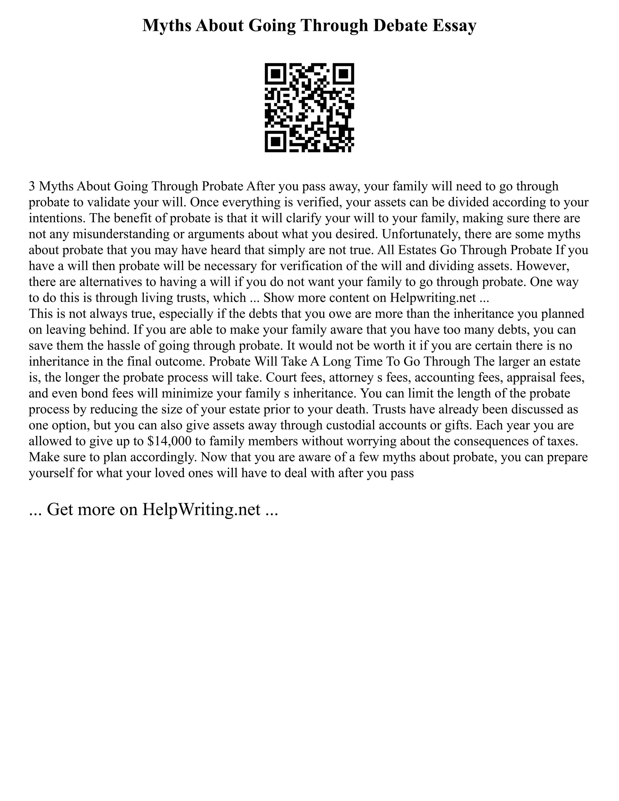 Myths About Going Through Debate Essay
3 Myths About Going Through Probate After you pass away, your family will need to go through
probate to validate your will. Once everything is verified, your assets can be divided according to your
intentions. The benefit of probate is that it will clarify your will to your family, making sure there are
not any misunderstanding or arguments about what you desired. Unfortunately, there are some myths
about probate that you may have heard that simply are not true. All Estates Go Through Probate If you
have a will then probate will be necessary for verification of the will and dividing assets. However,
there are alternatives to having a will if you do not want your family to go through probate. One way
to do this is through living trusts, which ... Show more content on Helpwriting.net ...
This is not always true, especially if the debts that you owe are more than the inheritance you planned
on leaving behind. If you are able to make your family aware that you have too many debts, you can
save them the hassle of going through probate. It would not be worth it if you are certain there is no
inheritance in the final outcome. Probate Will Take A Long Time To Go Through The larger an estate
is, the longer the probate process will take. Court fees, attorney s fees, accounting fees, appraisal fees,
and even bond fees will minimize your family s inheritance. You can limit the length of the probate
process by reducing the size of your estate prior to your death. Trusts have already been discussed as
one option, but you can also give assets away through custodial accounts or gifts. Each year you are
allowed to give up to $14,000 to family members without worrying about the consequences of taxes.
Make sure to plan accordingly. Now that you are aware of a few myths about probate, you can prepare
yourself for what your loved ones will have to deal with after you pass
... Get more on HelpWriting.net ...
 