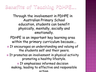 Benefits of Teaching PDHPE….Through the involvement in PDHPE in Australian Primary School education, students can benefit physically, mentally, socially and emotionally. PDHPE is an important key learning area within the primary curriculum because...It encourages an understanding and valuing of the students self and their peers.It promotes an involvement in physical activity promoting a healthy lifestyle.It emphasises informed decision making, leading to effective and responsible action.