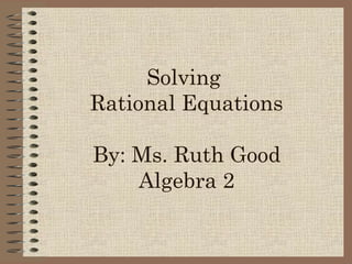 Solving
Rational Equations
By: Ms. Ruth Good
Algebra 2
 