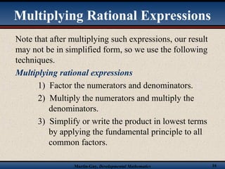 Martin-Gay, Developmental Mathematics 16
Note that after multiplying such expressions, our result
may not be in simplified form, so we use the following
techniques.
Multiplying rational expressions
1) Factor the numerators and denominators.
2) Multiply the numerators and multiply the
denominators.
3) Simplify or write the product in lowest terms
by applying the fundamental principle to all
common factors.
Multiplying Rational Expressions
 
