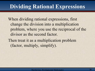 Martin-Gay, Developmental Mathematics 20
When dividing rational expressions, first
change the division into a multiplication
problem, where you use the reciprocal of the
divisor as the second factor.
Then treat it as a multiplication problem
(factor, multiply, simplify).
Dividing Rational Expressions
 