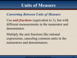 Martin-Gay, Developmental Mathematics 25
Converting Between Units of Measure
Use unit fractions (equivalent to 1), but with
different measurements in the numerator and
denominator.
Multiply the unit fractions like rational
expressions, canceling common units in the
numerators and denominators.
Units of Measure
 