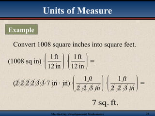 Martin-Gay, Developmental Mathematics 26
Convert 1008 square inches into square feet.















in
12
ft
1
in
12
ft
1
ft.
sq.
7
(1008 sq in)
(2·2·2·2·3·3·7 in · in) 


















in
ft
in
ft
3
2
2
1
3
2
2
1
Example
Units of Measure
 