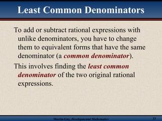 Martin-Gay, Developmental Mathematics 33
To add or subtract rational expressions with
unlike denominators, you have to change
them to equivalent forms that have the same
denominator (a common denominator).
This involves finding the least common
denominator of the two original rational
expressions.
Least Common Denominators
 