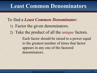 Martin-Gay, Developmental Mathematics 34
To find a Least Common Denominator:
1) Factor the given denominators.
2) Take the product of all the unique factors.
Each factor should be raised to a power equal
to the greatest number of times that factor
appears in any one of the factored
denominators.
Least Common Denominators
 