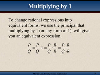 Martin-Gay, Developmental Mathematics 39
To change rational expressions into
equivalent forms, we use the principal that
multiplying by 1 (or any form of 1), will give
you an equivalent expression.
R
Q
R
P
R
R
Q
P
Q
P
Q
P






 1
Multiplying by 1
 