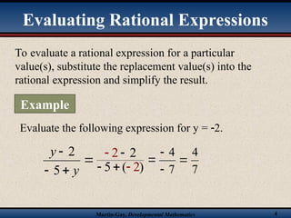 Martin-Gay, Developmental Mathematics 4
To evaluate a rational expression for a particular
value(s), substitute the replacement value(s) into the
rational expression and simplify the result.
Evaluating Rational Expressions
Example
Evaluate the following expression for y = 2.




y
y
5
2
)
2 2
( 2
5


 





7
4
7
4
 