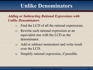 Martin-Gay, Developmental Mathematics 43
Adding or Subtracting Rational Expressions with
Unlike Denominators
1) Find the LCD of all the rational expressions.
2) Rewrite each rational expression as an
equivalent one with the LCD as the
denominator.
3) Add or subtract numerators and write result
over the LCD.
4) Simplify rational expression, if possible.
Unlike Denominators
 