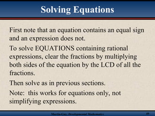 Martin-Gay, Developmental Mathematics 49
Solving Equations
First note that an equation contains an equal sign
and an expression does not.
To solve EQUATIONS containing rational
expressions, clear the fractions by multiplying
both sides of the equation by the LCD of all the
fractions.
Then solve as in previous sections.
Note: this works for equations only, not
simplifying expressions.
 