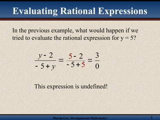 Martin-Gay, Developmental Mathematics 5
In the previous example, what would happen if we
tried to evaluate the rational expression for y = 5?




y
y
5
2 5 2
5 5


  0
3
This expression is undefined!
Evaluating Rational Expressions
 