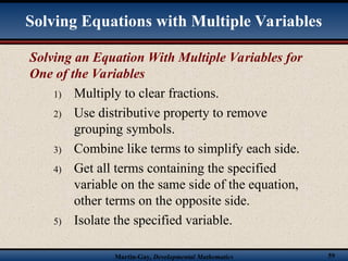 Martin-Gay, Developmental Mathematics 59
Solving an Equation With Multiple Variables for
One of the Variables
1) Multiply to clear fractions.
2) Use distributive property to remove
grouping symbols.
3) Combine like terms to simplify each side.
4) Get all terms containing the specified
variable on the same side of the equation,
other terms on the opposite side.
5) Isolate the specified variable.
Solving Equations with Multiple Variables
 