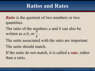 Martin-Gay, Developmental Mathematics 62
Ratios and Rates
Ratio is the quotient of two numbers or two
quantities.
The units associated with the ratio are important.
The units should match.
If the units do not match, it is called a rate, rather
than a ratio.
The ratio of the numbers a and b can also be
written as a:b, or .
b
a
 