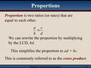Martin-Gay, Developmental Mathematics 63
Proportion is two ratios (or rates) that are
equal to each other.
d
c
b
a

We can rewrite the proportion by multiplying
by the LCD, bd.
This simplifies the proportion to ad = bc.
This is commonly referred to as the cross product.
Proportions
 