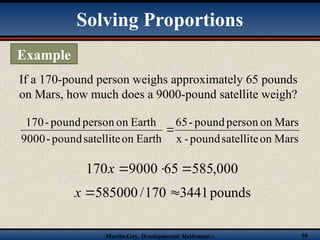Martin-Gay, Developmental Mathematics 66
If a 170-pound person weighs approximately 65 pounds
on Mars, how much does a 9000-pound satellite weigh?
Mars
on
satellite
pound
-
x
Mars
on
person
pound
-
65
Earth
on
satellite
pound
-
9000
Earth
on
person
pound
-
170

000
,
585
65
9000
170 


x
pounds
3441
170
/
585000 

x
Solving Proportions
Example
 