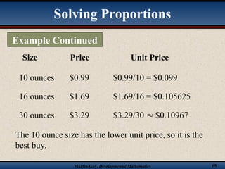 Martin-Gay, Developmental Mathematics 68
Size Price Unit Price
10 ounces $0.99 $0.99/10 = $0.099
16 ounces $1.69 $1.69/16 = $0.105625
30 ounces $3.29 $3.29/30  $0.10967
The 10 ounce size has the lower unit price, so it is the
best buy.
Example Continued
Solving Proportions
 
