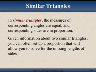 Martin-Gay, Developmental Mathematics 69
In similar triangles, the measures of
corresponding angles are equal, and
corresponding sides are in proportion.
Given information about two similar triangles,
you can often set up a proportion that will
allow you to solve for the missing lengths of
sides.
Similar Triangles
 
