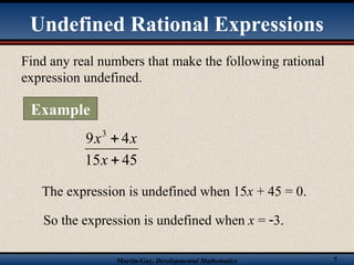 Martin-Gay, Developmental Mathematics 7
Find any real numbers that make the following rational
expression undefined.
45
15
4
9 3


x
x
x
The expression is undefined when 15x + 45 = 0.
So the expression is undefined when x = 3.
Undefined Rational Expressions
Example
 