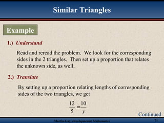 Martin-Gay, Developmental Mathematics 71
1.) Understand
Read and reread the problem. We look for the corresponding
sides in the 2 triangles. Then set up a proportion that relates
the unknown side, as well.
Example
Continued
Similar Triangles
2.) Translate
By setting up a proportion relating lengths of corresponding
sides of the two triangles, we get
y
10
5
12

 