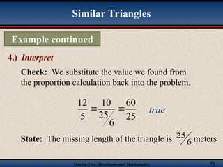 Martin-Gay, Developmental Mathematics 73
Example continued
4.) Interpret
Similar Triangles
Check: We substitute the value we found from
the proportion calculation back into the problem.
25
60
6
25
10
5
12

 true
State: The missing length of the triangle is 6
25 meters
 