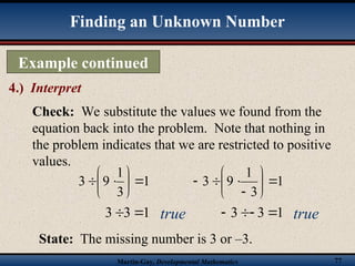 Martin-Gay, Developmental Mathematics 77
Example continued
4.) Interpret
Finding an Unknown Number
Check: We substitute the values we found from the
equation back into the problem. Note that nothing in
the problem indicates that we are restricted to positive
values.
1
3
1
9
3 








1
3
3 

1
3
1
9
3 










1
3
3 



State: The missing number is 3 or –3.
true true
 