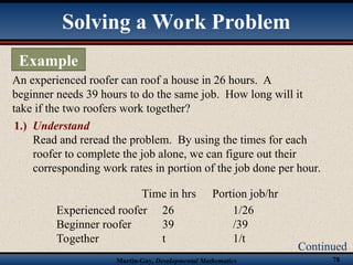 Martin-Gay, Developmental Mathematics 78
Solving a Work Problem
Example
Continued
An experienced roofer can roof a house in 26 hours. A
beginner needs 39 hours to do the same job. How long will it
take if the two roofers work together?
Read and reread the problem. By using the times for each
roofer to complete the job alone, we can figure out their
corresponding work rates in portion of the job done per hour.
1.) Understand
Experienced roofer 26 1/26
Beginner roofer 39 /39
Together t 1/t
Time in hrs Portion job/hr
 