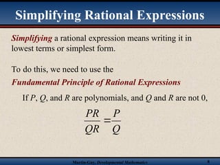 Martin-Gay, Developmental Mathematics 8
Simplifying a rational expression means writing it in
lowest terms or simplest form.
To do this, we need to use the
Fundamental Principle of Rational Expressions
If P, Q, and R are polynomials, and Q and R are not 0,
Q
P
QR
PR

Simplifying Rational Expressions
 